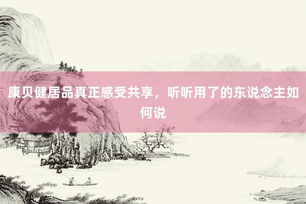 康贝健居品真正感受共享，听听用了的东说念主如何说