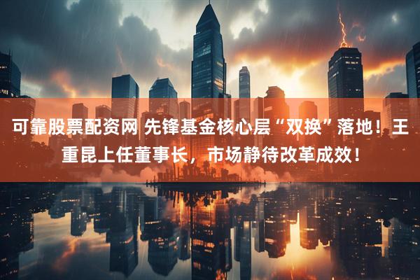 可靠股票配资网 先锋基金核心层“双换”落地！王重昆上任董事长，市场静待改革成效！