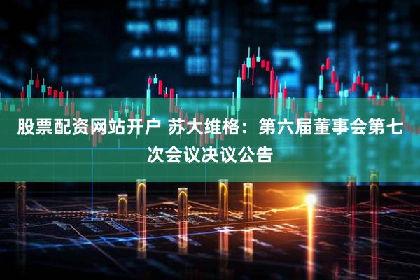 股票配资网站开户 苏大维格：第六届董事会第七次会议决议公告