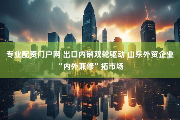 专业配资门户网 出口内销双轮驱动 山东外贸企业“内外兼修”拓市场
