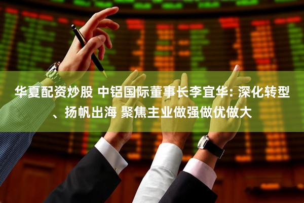 华夏配资炒股 中铝国际董事长李宜华: 深化转型、扬帆出海 聚焦主业做强做优做大