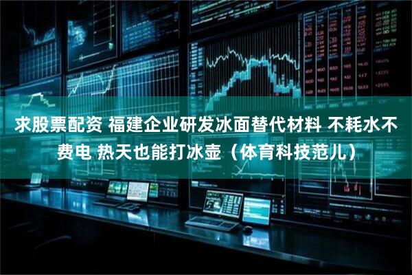 求股票配资 福建企业研发冰面替代材料 不耗水不费电 热天也能打冰壶（体育科技范儿）