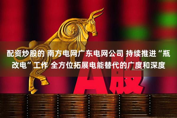 配资炒股的 南方电网广东电网公司 持续推进“瓶改电”工作 全方位拓展电能替代的广度和深度