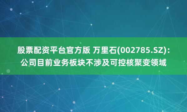 股票配资平台官方版 万里石(002785.SZ)：公司目前业务板块不涉及可控核聚变领域