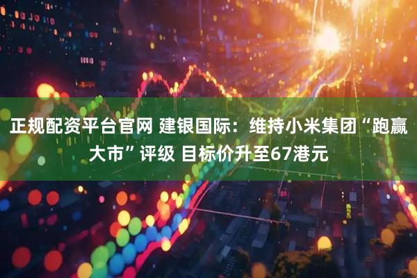 正规配资平台官网 建银国际：维持小米集团“跑赢大市”评级 目标价升至67港元