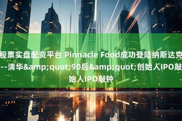 股票实盘配资平台 Pinnacle Food成功登陆纳斯达克----清华&quot;90后&quot;创始人IPO敲钟