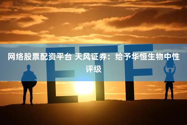 网络股票配资平台 天风证券：给予华恒生物中性评级