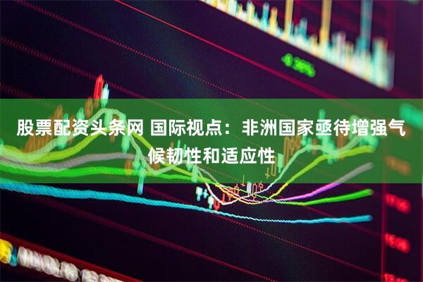 股票配资头条网 国际视点：非洲国家亟待增强气候韧性和适应性