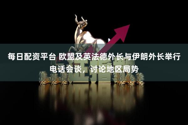 每日配资平台 欧盟及英法德外长与伊朗外长举行电话会谈，讨论地区局势
