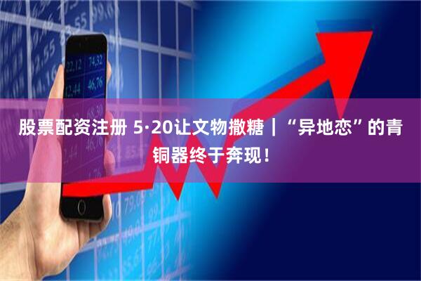 股票配资注册 5·20让文物撒糖｜“异地恋”的青铜器终于奔现！