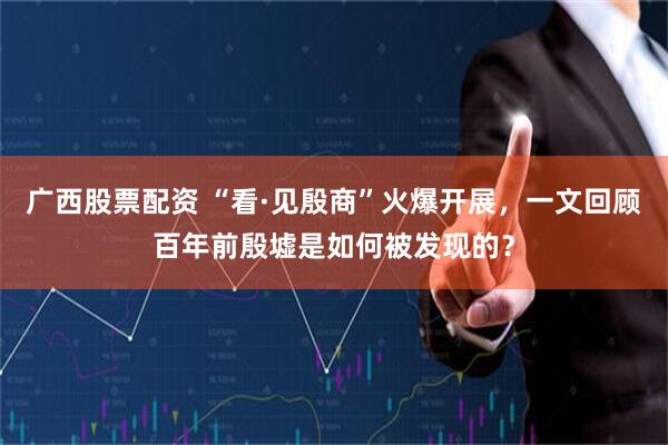 广西股票配资 “看·见殷商”火爆开展，一文回顾百年前殷墟是如何被发现的？