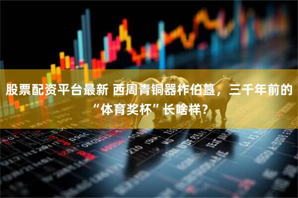 股票配资平台最新 西周青铜器柞伯簋，三千年前的“体育奖杯”长啥样？