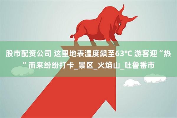 股市配资公司 这里地表温度飙至63℃ 游客迎“热”而来纷纷打卡_景区_火焰山_吐鲁番市