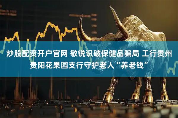炒股配资开户官网 敏锐识破保健品骗局 工行贵州贵阳花果园支行守护老人“养老钱”