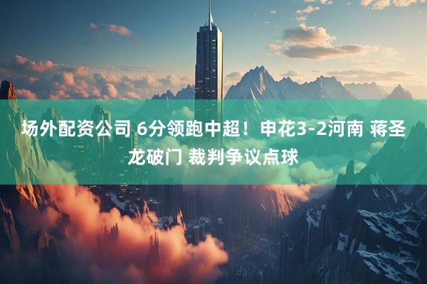 场外配资公司 6分领跑中超！申花3-2河南 蒋圣龙破门 裁判争议点球