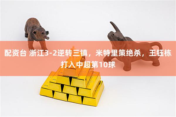 配资台 浙江3-2逆转三镇，米特里策绝杀，王钰栋打入中超第10球