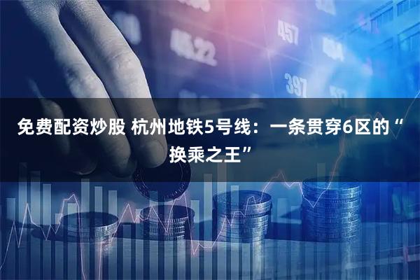 免费配资炒股 杭州地铁5号线：一条贯穿6区的“换乘之王”