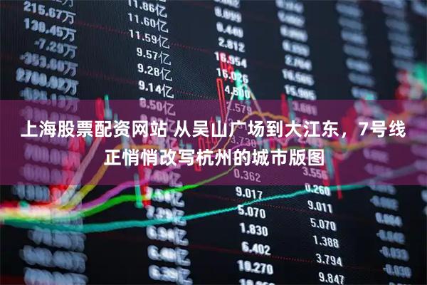 上海股票配资网站 从吴山广场到大江东,7号线正悄悄改写杭州的城市版图