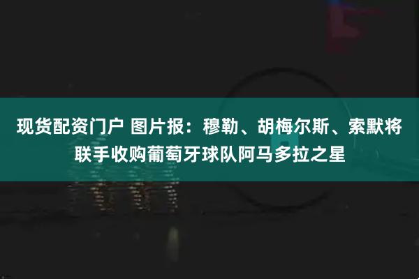 现货配资门户 图片报：穆勒、胡梅尔斯、索默将联手收购葡萄牙球队阿马多拉之星