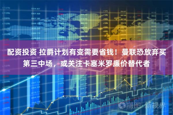 配资投资 拉爵计划有变需要省钱！曼联恐放弃买第三中场，或关注卡塞米罗廉价替代者