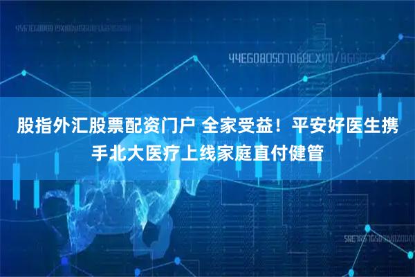 股指外汇股票配资门户 全家受益！平安好医生携手北大医疗上线家庭直付健管