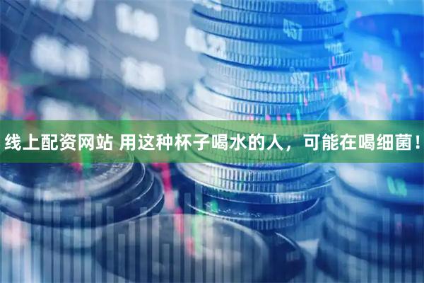 线上配资网站 用这种杯子喝水的人，可能在喝细菌！
