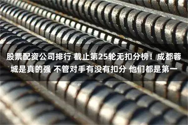 股票配资公司排行 截止第25轮无扣分榜！成都蓉城是真的强 不管对手有没有扣分 他们都是第一