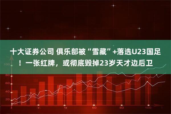 十大证券公司 俱乐部被“雪藏”+落选U23国足！一张红牌，或彻底毁掉23岁天才边后卫