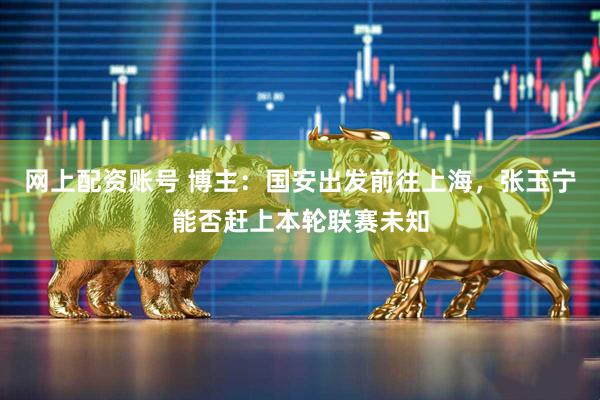 网上配资账号 博主：国安出发前往上海，张玉宁能否赶上本轮联赛未知