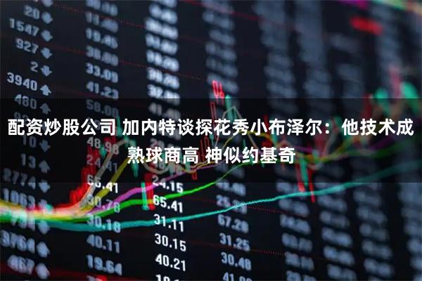 配资炒股公司 加内特谈探花秀小布泽尔：他技术成熟球商高 神似约基奇