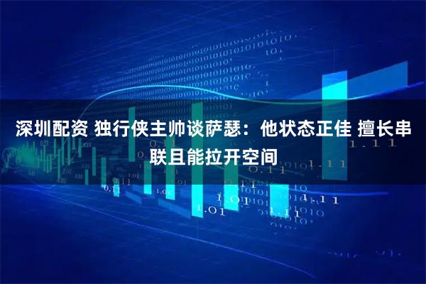 深圳配资 独行侠主帅谈萨瑟：他状态正佳 擅长串联且能拉开空间